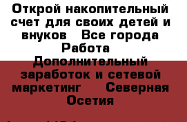 Открой накопительный счет для своих детей и внуков - Все города Работа » Дополнительный заработок и сетевой маркетинг   . Северная Осетия